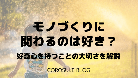 モノづくりに関わるのは好き 好奇心を持つことの大切さを解説 Corosuke Blog